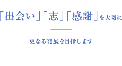 「出会い」「志」「感謝」を大切に更なる発展を目指します